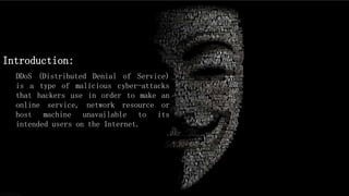 Introduction:
DDoS (Distributed Denial of Service)
is a type of malicious cyber-attacks
that hackers use in order to make an
online service, network resource or
host machine unavailable to its
intended users on the Internet.
 
