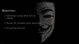 Objectives:
o Generating a group which will be
unknown.
o Disrupt the intended server operations
o Not getting detected
 