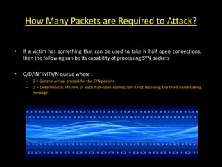 How Many Packets are Required to Attack?
• If a victim has something that can be used to take N half open connections,
then the following can be its capability of processing SYN packets
• G/D/INFINITY/N queue where :
– G = General arrival process for the SYN packets
– D = Deterministic lifetime of each half-open connection if not receiving the third handshaking
message
 