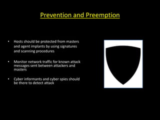 Prevention and Preemption
• Hosts should be protected from masters
and agent implants by using signatures
and scanning procedures
• Monitor network traffic for known attack
messages sent between attackers and
masters
• Cyber informants and cyber spies should
be there to detect attack
 