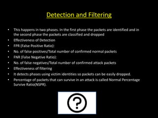 Detection and Filtering
• This happens in two phases. In the first phase the packets are identified and in
the second phase the packets are classified and dropped
• Effectiveness of Detection
• FPR (False Positive Ratio):
• No. of false positives/Total number of confirmed normal packets
• FNR (False Negative Ratio):
• No. of false negatives/Total number of confirmed attack packets
• Effectiveness of filtering
• It detects phases using victim identities so packets can be easily dropped.
• Percentage of packets that can survive in an attack is called Normal Percentage
Survive Ratio(NSPR).
 