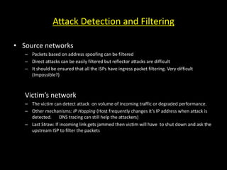 Attack Detection and Filtering
• Source networks
– Packets based on address spoofing can be filtered
– Direct attacks can be easily filtered but reflector attacks are difficult
– It should be ensured that all the ISPs have ingress packet filtering. Very difficult
(Impossible?)
Victim’s network
– The victim can detect attack on volume of incoming traffic or degraded performance.
– Other mechanisms: IP Hopping (Host frequently changes it’s IP address when attack is
detected. DNS tracing can still help the attackers)
– Last Straw: If incoming link gets jammed then victim will have to shut down and ask the
upstream ISP to filter the packets
 