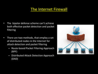 The Internet Firewall
• The bipolar defense scheme can’t achieve
both effective packet detection and packet
filtering
• There are two methods, that employ a set
of distributed nodes in the Internet for
attack detection and packet filtering
– Route-based Packet Filtering Approach
(RPF)
– Distributed Attack Detection Approach
(DAD)
 
