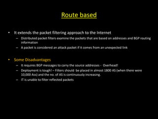 Route based
• It extends the packet filtering approach to the Internet
– Distributed packet filters examine the packets that are based on addresses and BGP routing
information
– A packet is considered an attack packet if it comes from an unexpected link
• Some Disadvantages
– It requires BGP messages to carry the source addresses - Overhead!
– Deployment is tough! – Filters should be placed in almost 1800 AS (when there were
10,000 Ass) and the no. of AS is continuously increasing.
– IT is unable to filter reflected packets
 