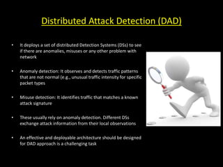 Distributed Attack Detection (DAD)
• It deploys a set of distributed Detection Systems (DSs) to see
if there are anomalies, misuses or any other problem with
network
• Anomaly detection: It observes and detects traffic patterns
that are not normal (e.g., unusual traffic intensity for specific
packet types
• Misuse detection: It identifies traffic that matches a known
attack signature
• These usually rely on anomaly detection. Different DSs
exchange attack information from their local observations
• An effective and deployable architecture should be designed
for DAD approach is a challenging task
 