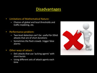 Disadvantages
• Limitations of Mathematical Nature:
– Choices of global and local thresholds and
traffic modeling, etc.
• Performance problem:
– Two-level detection can’t be useful for DDoS
attacks that are of short durations
– Sometimes the flash crowds trigger false
alarms
• Other ways of attack :
– DeS attacks that use ‘pulsing agents’ with
short bursts
– Using different sets of attack agents each
time
 