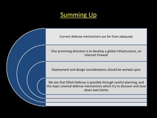 Summing Up
Current defense mechanisms are far from adequate
One promising direction is to develop a global infrastructure, an
Internet Firewall
Deployment and design considerations should be worked upon
We see that DDoS Defense is possible through careful planning, and
this topic covered defense mechanisms which try to discover and slow
down bad clients
 