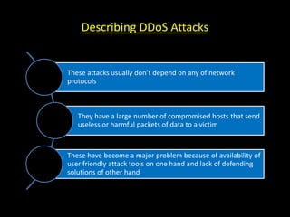 Describing DDoS Attacks
These attacks usually don’t depend on any of network
protocols
They have a large number of compromised hosts that send
useless or harmful packets of data to a victim
These have become a major problem because of availability of
user friendly attack tools on one hand and lack of defending
solutions of other hand
 