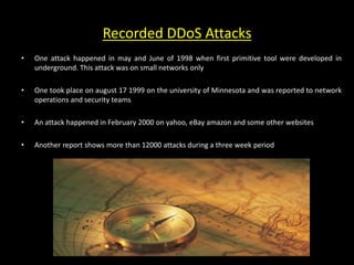 Recorded DDoS Attacks
• One attack happened in may and June of 1998 when first primitive tool were developed in
underground. This attack was on small networks only
• One took place on august 17 1999 on the university of Minnesota and was reported to network
operations and security teams
• An attack happened in February 2000 on yahoo, eBay amazon and some other websites
• Another report shows more than 12000 attacks during a three week period
 