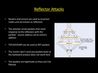 Reflector Attacks
• Routers and servers are used as incorrect
nodes and are known as reflectors
• The attacker sends packets that need
response to the reflectors with the
packets’ source address set to victim’s
address
• TCP,UCP,ICMP can be used as RST packets
• The victims don’t send any packets back so
the backward analysis does not work here
• The packets are legitimate so they can’t be
filtered.
 