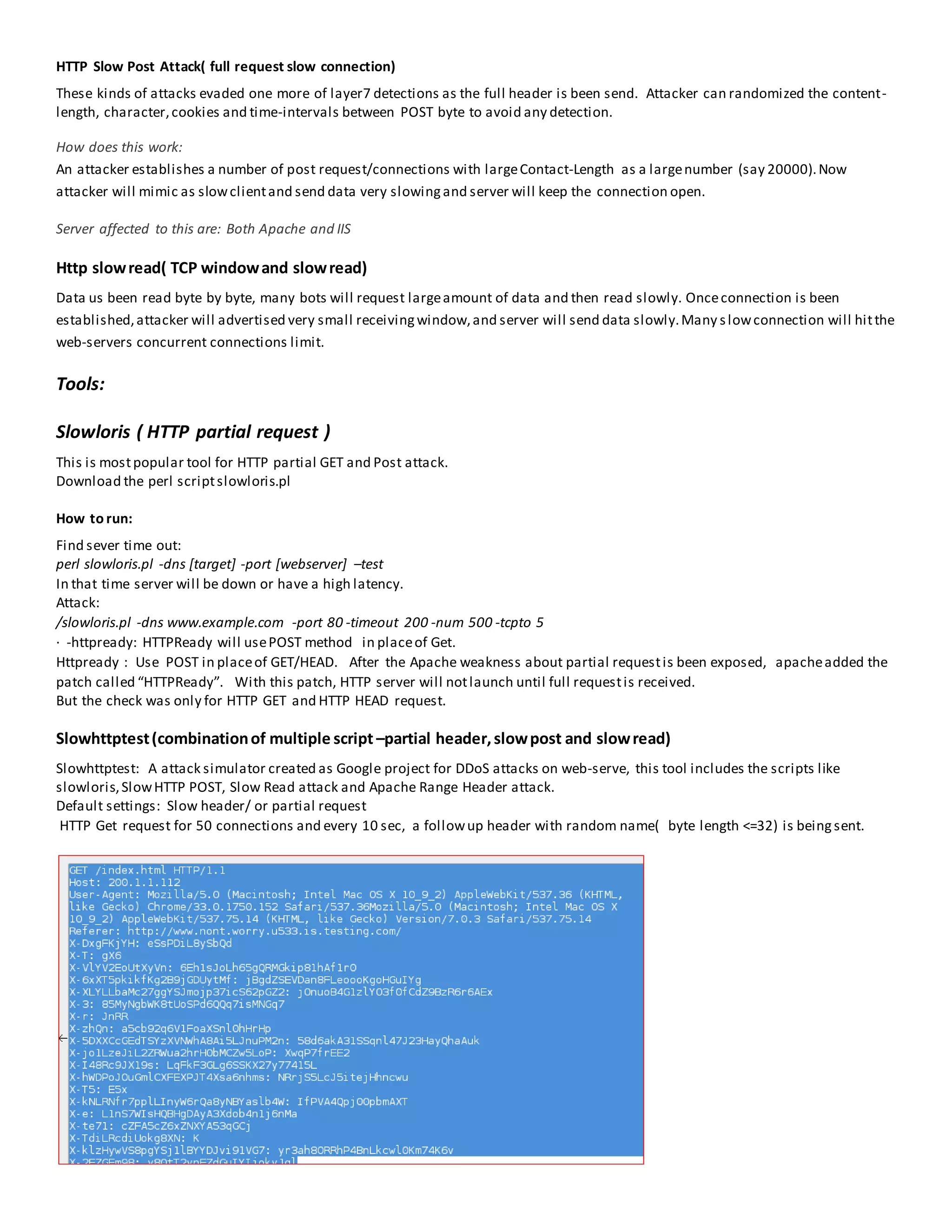 HTTP Slow Post Attack( full request slow connection)
These kinds of attacks evaded one more of layer7 detections as the full header is been send. Attacker can randomized the content-
length, character,cookies and time-intervals between POST byte to avoid any detection.
How does this work:
An attacker establishes a number of post request/connections with largeContact-Length as a largenumber (say 20000).Now
attacker will mimic as slowclientand send data very slowingand server will keep the connection open.
Server affected to this are: Both Apache and IIS
Http slowread( TCP windowand slowread)
Data us been read byte by byte, many bots will request largeamount of data and then read slowly. Onceconnection is been
established,attacker will advertised very small receivingwindow,and server will send data slowly.Many slowconnection will hitthe
web-servers concurrent connections limit.
Tools:
Slowloris ( HTTP partial request )
This is mostpopular tool for HTTP partial GET and Post attack.
Download the perl scriptslowloris.pl
How to run:
Find sever time out:
perl slowloris.pl -dns [target] -port [webserver] –test
In that time server will be down or have a high latency.
Attack:
/slowloris.pl -dns www.example.com -port 80 -timeout 200 -num 500 -tcpto 5
· -httpready: HTTPReady will usePOST method in placeof Get.
Httpready : Use POST in placeof GET/HEAD. After the Apache weakness about partial requestis been exposed, apacheadded the
patch called “HTTPReady”. With this patch, HTTP server will notlaunch until full requestis received.
But the check was only for HTTP GET and HTTP HEAD request.
Slowhttptest(combinationof multiple script –partial header,slowpost and slowread)
Slowhttptest: A attack simulator created as Google project for DDoS attacks on web-serve, this tool includes the scripts like
slowloris,SlowHTTP POST, Slow Read attack and Apache Range Header attack.
Default settings: Slow header/ or partial request
HTTP Get request for 50 connections and every 10 sec, a followup header with random name( byte length <=32) is beingsent.
 