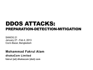 DDOS ATTACKS:
PREPARATION-DETECTION-MITIGATION
Mohammad Fakrul Alam
dhakaCom Limited
fakrul [at] dhakacom [dot] com
SANOG 21
January 27 - Feb 4, 2013
Cox's Bazar, Bangladesh
 