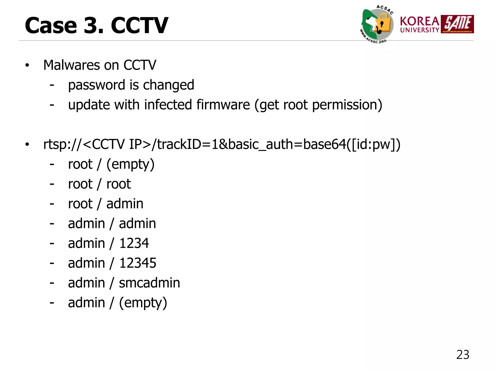 23
Case 3. CCTV
• Malwares on CCTV
- password is changed
- update with infected firmware (get root permission)
• rtsp://<CCTV IP>/trackID=1&basic_auth=base64([id:pw])
- root / (empty)
- root / root
- root / admin
- admin / admin
- admin / 1234
- admin / 12345
- admin / smcadmin
- admin / (empty)
 