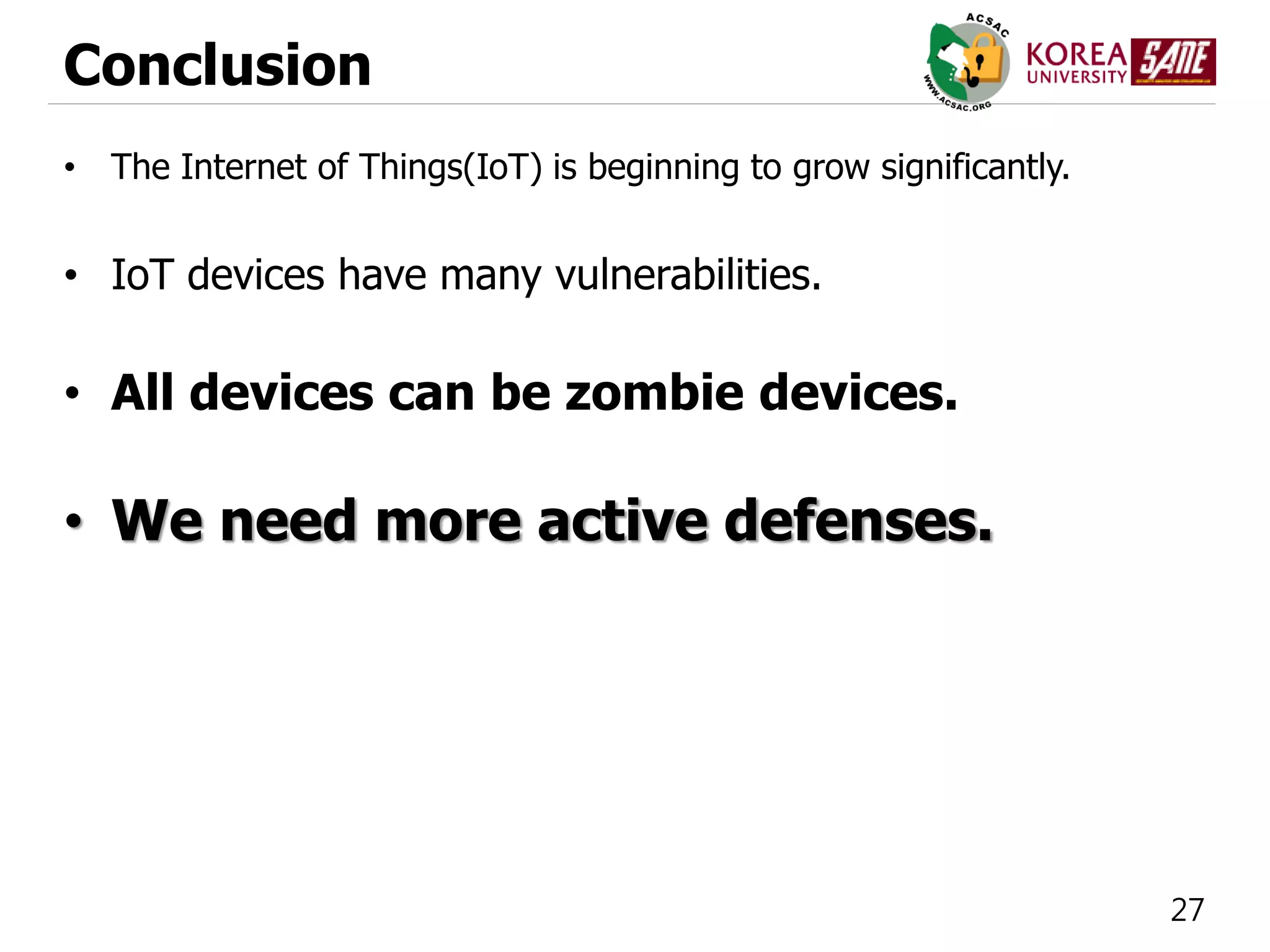 27
Conclusion
• The Internet of Things(IoT) is beginning to grow significantly.
• IoT devices have many vulnerabilities.
• All devices can be zombie devices.
• We need more active defenses.
 