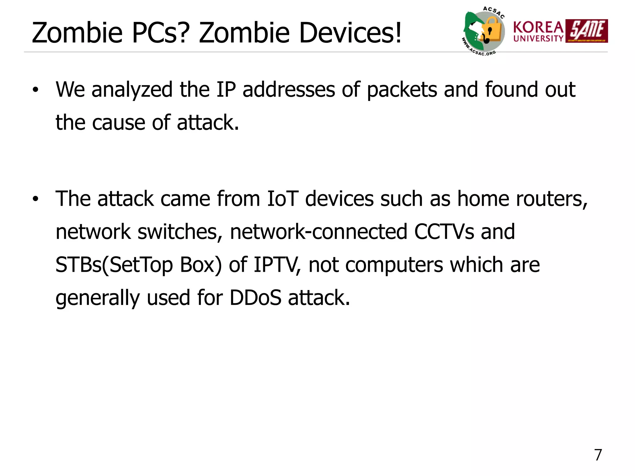 7
Zombie PCs? Zombie Devices!
• We analyzed the IP addresses of packets and found out
the cause of attack.
• The attack came from IoT devices such as home routers,
network switches, network-connected CCTVs and
STBs(SetTop Box) of IPTV, not computers which are
generally used for DDoS attack.
 