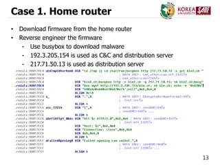 13
Case 1. Home router
• Download firmware from the home router
• Reverse engineer the firmware
- Use busybox to download malware
- 192.3.205.154 is used as C&C and distribution server
- 217.71.50.13 is used as distribution server
 