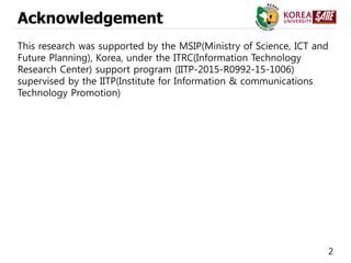 2
Acknowledgement
This research was supported by the MSIP(Ministry of Science, ICT and
Future Planning), Korea, under the ITRC(Information Technology
Research Center) support program (IITP-2015-R0992-15-1006)
supervised by the IITP(Institute for Information & communications
Technology Promotion)
 