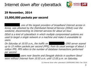 3
Internet down after cyberattack
29 November, 2014
15,000,000 packets per second
SK Broadband, one of the largest providers of broadband Internet access in
Korea, was attacked by the Distributed Denial-of-Service (DDoS) over the
weekend, disconnecting its Internet services for about an hour.
DDoS is a kind of cyberattack in which multiple compromised systems are
used to target a single network or a machine and make it unavailable to
users.
On Saturday at 10:55 a.m., the traffic on SK Broadband’s DNS server soared
up to 15 million packets per second (PPS), from its usual average of about 1
million PPS. PPS refers to the number of database transactions performed
per second.
SK Broadband users near Seocho and Dongjak distrcts in southern Seoul
were without Internet from 10:55 a.m. until 12:05 p.m. on Saturday.
[1] Internet down after cyberattack (JOONGANG DAILY, Dec 2014)
 