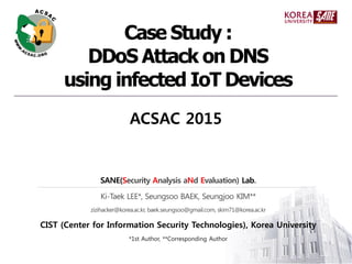 SANE(Security Analysis aNd Evaluation) Lab.
Ki-Taek LEE*, Seungsoo BAEK, Seungjoo KIM**
zizihacker@korea.ac.kr, baek.seungsoo@gmail.com, skim71@korea.ac.kr
CIST (Center for Information Security Technologies), Korea University
*1st Author, **Corresponding Author
Case Study :
DDoS Attack on DNS
using infected IoT Devices
ACSAC 2015
 