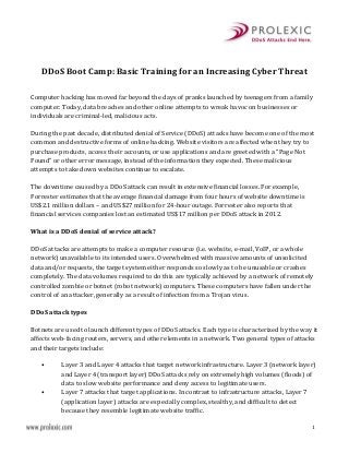 1
DDoS Boot Camp: Basic Training for an Increasing Cyber Threat
Computer hacking has moved far beyond the days of pranks launched by teenagers from a family
computer. Today, data breaches and other online attempts to wreak havoc on businesses or
individuals are criminal-led, malicious acts.
During the past decade, distributed denial of Service (DDoS) attacks have become one of the most
common and destructive forms of online hacking. Website visitors are affected when they try to
purchase products, access their accounts, or use applications and are greeted with a “Page Not
Found” or other error message, instead of the information they expected. These malicious
attempts to take down websites continue to escalate.
The downtime caused by a DDoS attack can result in extensive financial losses. For example,
Forrester estimates that the average financial damage from four hours of website downtime is
US$2.1 million dollars – and US$27 million for 24-hour outage. Forrester also reports that
financial services companies lost an estimated US$17 million per DDoS attack in 2012.
What is a DDoS denial of service attack?
DDoS attacks are attempts to make a computer resource (i.e. website, e-mail, VoIP, or a whole
network) unavailable to its intended users. Overwhelmed with massive amounts of unsolicited
data and/or requests, the target system either responds so slowly as to be unusable or crashes
completely. The data volumes required to do this are typically achieved by a network of remotely
controlled zombie or botnet (robot network) computers. These computers have fallen under the
control of an attacker, generally as a result of infection from a Trojan virus.
DDoS attack types
Botnets are used to launch different types of DDoS attacks. Each type is characterized by the way it
affects web-facing routers, servers, and other elements in a network. Two general types of attacks
and their targets include:
• Layer 3 and Layer 4 attacks that target network infrastructure. Layer 3 (network layer)
and Layer 4 (transport layer) DDoS attacks rely on extremely high volumes (floods) of
data to slow website performance and deny access to legitimate users.
• Layer 7 attacks that target applications. In contrast to infrastructure attacks, Layer 7
(application layer) attacks are especially complex, stealthy, and difficult to detect
because they resemble legitimate website traffic.
 