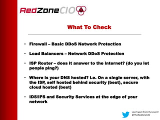 What To Check
• Firewall – Basic DDoS Network Protection
• Load Balancers – Network DDoS Protection
• ISP Router – does it answer to the internet? (do you let
people ping?)
• Where is your DNS hosted? i.e. On a single server, with
the ISP, self hosted behind security (best), secure
cloud hosted (best)
• IDS/IPS and Security Services at the edge of your
network
Live Tweet from the event!
@TheRedZoneCIO
 
