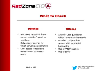 What To Check
Live Tweet from the event!
@TheRedZoneCIOUlrich RSA
Defense
• Block DNS responses from
servers that don’t need to
see them
• Only answer queries for
which server is authoritative
• Limit access to recursive
name servers to internal
users
Offense
• Attacker uses queries for
which server is authoritative
• Attacker compromises
servers with substantial
bandwidth
• Use of “ANY” queries
• Use of EDN0
 