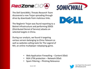 Live Tweet from the event!
@TheRedZoneCIO
The Dell SonicWALL Threats Research Team
discovered a new Trojan spreading through
drive-by downloads from malicious links.
The Neglemir Trojan was found reporting to a
Botnet infrastructure and performing DDOS
(Distributed Denial of Service) attacks on
selected targets in China.
During our analysis, we found it targeting
various servers belonging to China Telecom as
well as websites selling tools for The Legend of
Mir, an online multiplayer roleplaying game.
• Web Application Firewalling – Content DDoS
• NSA UTM protection – Network DDoS
• Spam Filtering – Phishing Relevance
Source: Dell
 