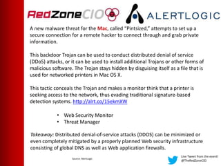 Live Tweet from the event!
@TheRedZoneCIO
A new malware threat for the Mac, called “Pintsized,” attempts to set up a
secure connection for a remote hacker to connect through and grab private
information.
This backdoor Trojan can be used to conduct distributed denial of service
(DDoS) attacks, or it can be used to install additional Trojans or other forms of
malicious software. The Trojan stays hidden by disguising itself as a file that is
used for networked printers in Mac OS X.
This tactic conceals the Trojan and makes a monitor think that a printer is
seeking access to the network, thus evading traditional signature-based
detection systems. http://alrt.co/15ekmXW
Takeaway: Distributed denial-of-service attacks (DDOS) can be minimized or
even completely mitigated by a properly planned Web security infrastructure
consisting of global DNS as well as Web application firewalls.
• Web Security Monitor
• Threat Manager
Source: AlertLogic
 