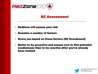 RZ Assessment
• RedZone will assess your risk
• Examine a number of factors
• Score you based on those factors (RZ Scoreboard)
• Better to be proactive and assess now to find potential
weaknesses than to be reactive after you’ve already
been hacked
Live Tweet from the event!
@TheRedZoneCIO
 