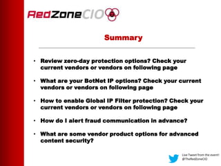 Summary
• Review zero-day protection options? Check your
current vendors or vendors on following page
• What are your BotNet IP options? Check your current
vendors or vendors on following page
• How to enable Global IP Filter protection? Check your
current vendors or vendors on following page
• How do I alert fraud communication in advance?
• What are some vendor product options for advanced
content security?
Live Tweet from the event!
@TheRedZoneCIO
 