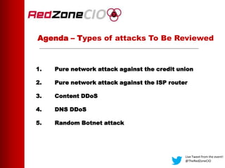 Agenda – Types of attacks To Be Reviewed
1. Pure network attack against the credit union
2. Pure network attack against the ISP router
3. Content DDoS
4. DNS DDoS
5. Random Botnet attack
Live Tweet from the event!
@TheRedZoneCIO
 