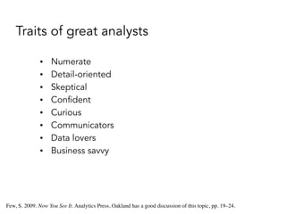 Traits of great analysts
• Numerate
• Detail-oriented
• Skeptical
• Confident
• Curious
• Communicators
• Data lovers
• Business savvy
Few, S. 2009. Now You See It. Analytics Press, Oakland has a good discussion of this topic, pp. 19–24.
 