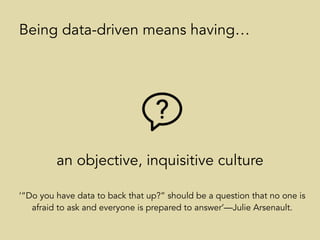 an objective, inquisitive culture
Being data-driven means having…
‘“Do you have data to back that up?” should be a question that no one is
afraid to ask and everyone is prepared to answer’—Julie Arsenault.
 