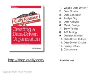 Available now
1. What is Data-Driven?
2. Data Quality
3. Data Collection
4. Analyst Org
5. Data Analysis
6. Metric Design
7. Story Telling
8. A/B Testing
9. Decision Making
10. Data-Driven Culture
11. Data-Driven C-suite
12. Privacy, Ethics
13. Conclusions
http://shop.oreilly.com/
Copyright © 2015 Carl Anderson
 