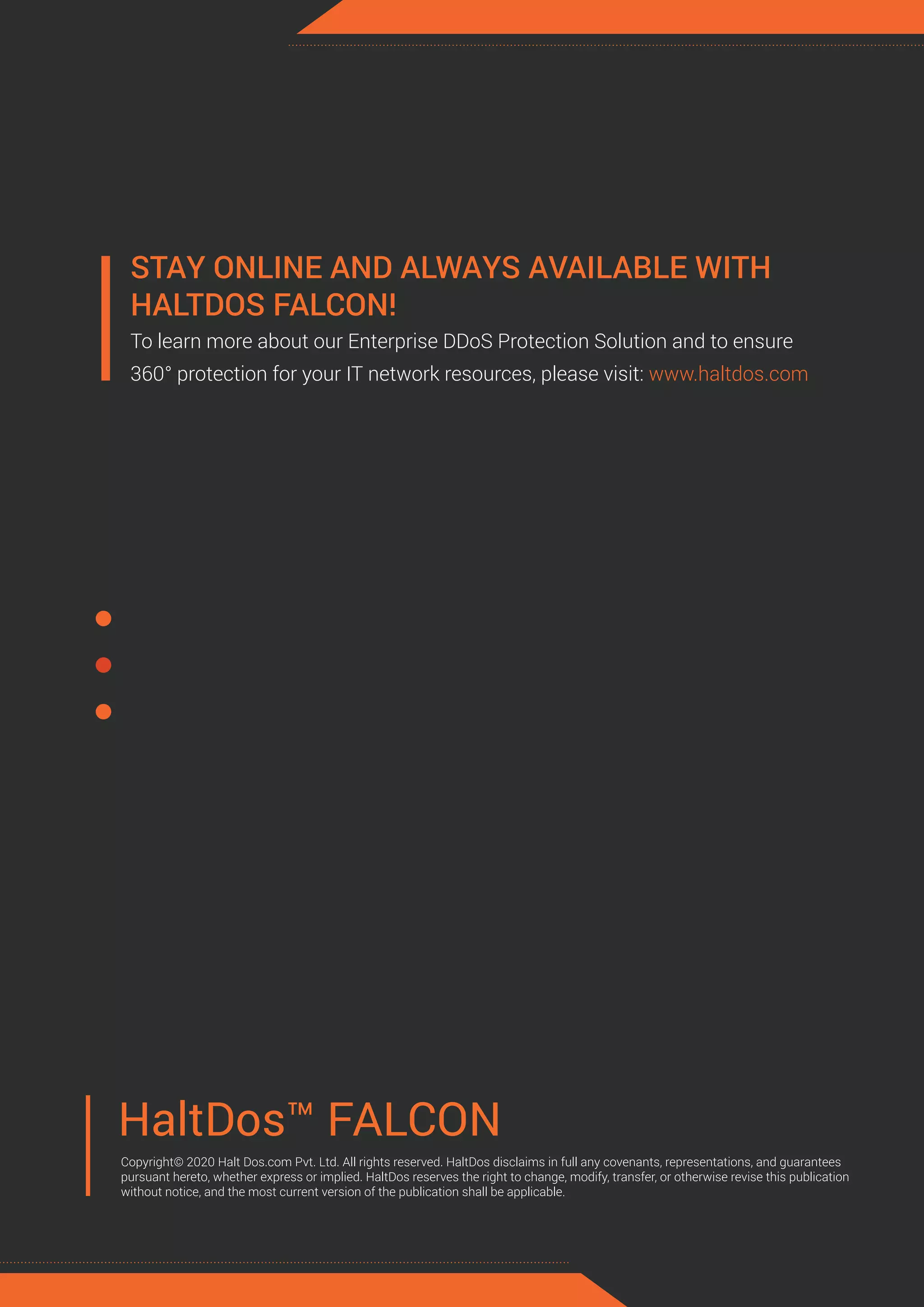 HaltDos™ FALCON
Copyright© 2020 Halt Dos.com Pvt. Ltd. All rights reserved. HaltDos disclaims in full any covenants, representations, and guarantees
pursuant hereto, whether express or implied. HaltDos reserves the right to change, modify, transfer, or otherwise revise this publication
without notice, and the most current version of the publication shall be applicable.
STAY ONLINE AND ALWAYS AVAILABLE WITH
HALTDOS FALCON!
To learn more about our Enterprise DDoS Protection Solution and to ensure
360° protection for your IT network resources, please visit: www.haltdos.com
 