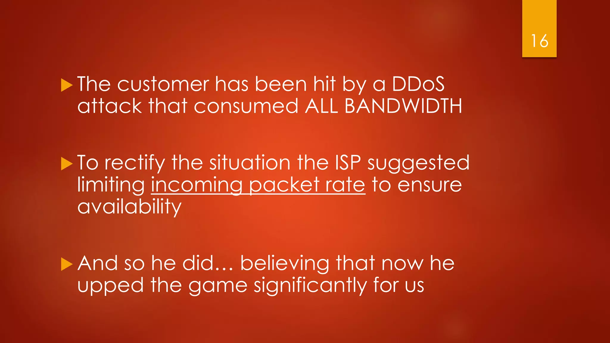  The customer has been hit by a DDoS
attack that consumed ALL BANDWIDTH
 To rectify the situation the ISP suggested
limiting incoming packet rate to ensure
availability
 And so he did… believing that now he
upped the game significantly for us
16
 
