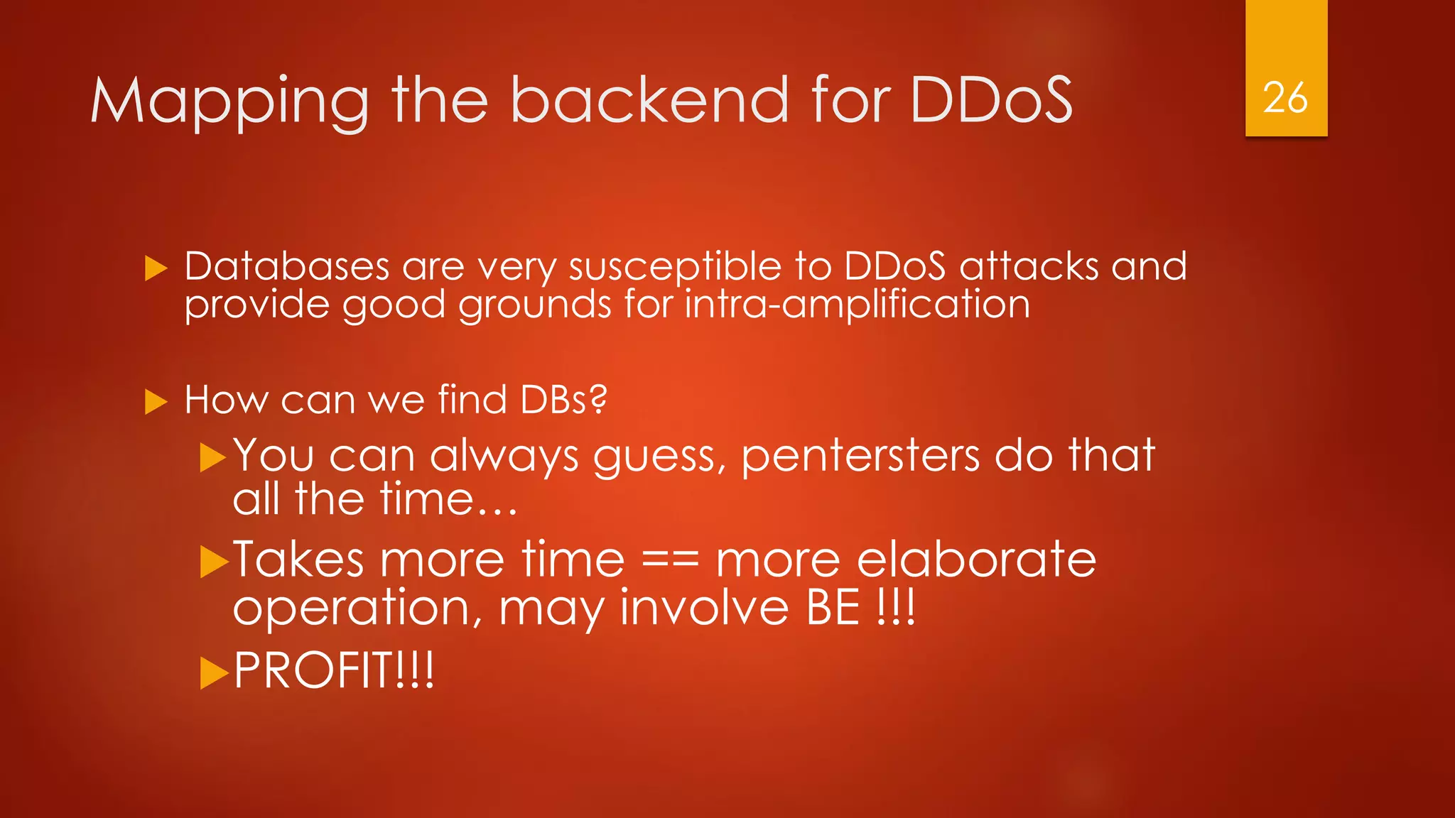 Mapping the backend for DDoS
 Databases are very susceptible to DDoS attacks and
provide good grounds for intra-amplification
 How can we find DBs?
You can always guess, pentersters do that
all the time…
Takes more time == more elaborate
operation, may involve BE !!!
PROFIT!!!
26
 