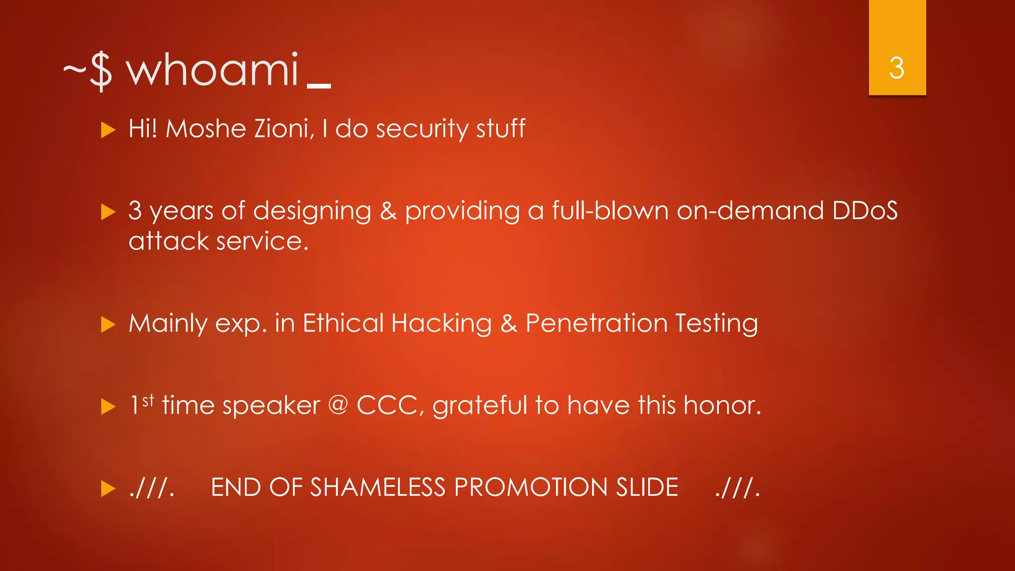 ~$ whoami
 Hi! Moshe Zioni, I do security stuff
 3 years of designing & providing a full-blown on-demand DDoS
attack service.
 Mainly exp. in Ethical Hacking & Penetration Testing
 1st time speaker @ CCC, grateful to have this honor.
 .///. END OF SHAMELESS PROMOTION SLIDE .///.
3
 