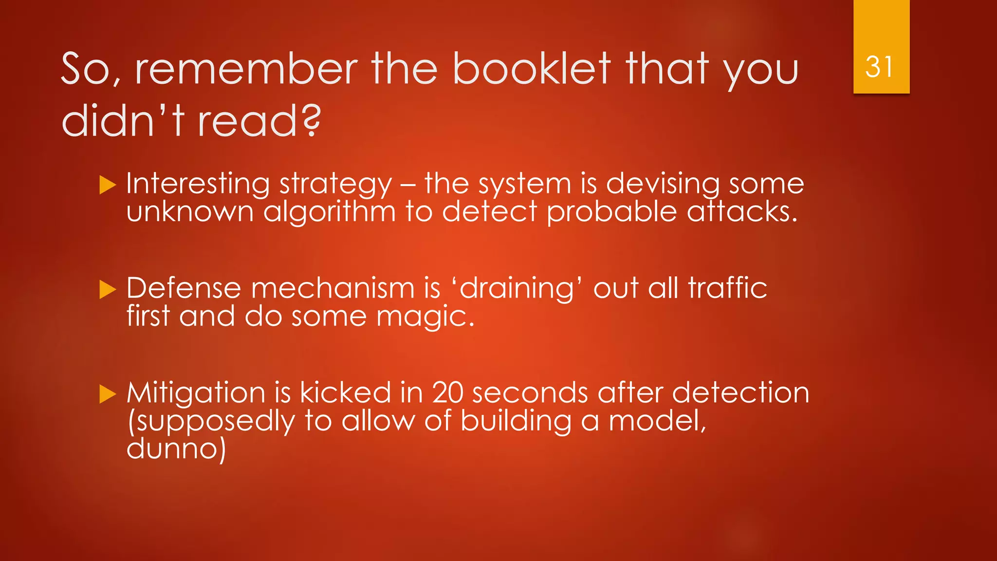 So, remember the booklet that you
didn’t read?
 Interesting strategy – the system is devising some
unknown algorithm to detect probable attacks.
 Defense mechanism is ‘draining’ out all traffic
first and do some magic.
 Mitigation is kicked in 20 seconds after detection
(supposedly to allow of building a model,
dunno)
31
 