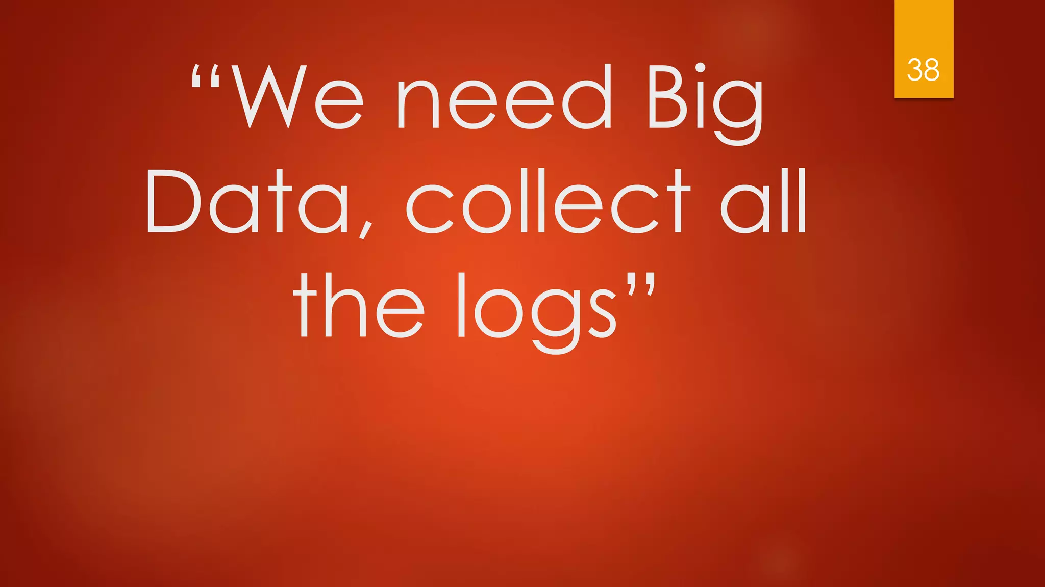 “We need Big
Data, collect all
the logs”
38
 