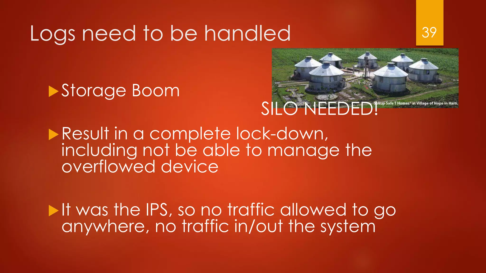 Logs need to be handled
Storage Boom
Result in a complete lock-down,
including not be able to manage the
overflowed device
It was the IPS, so no traffic allowed to go
anywhere, no traffic in/out the system
SILO NEEDED!
39
 