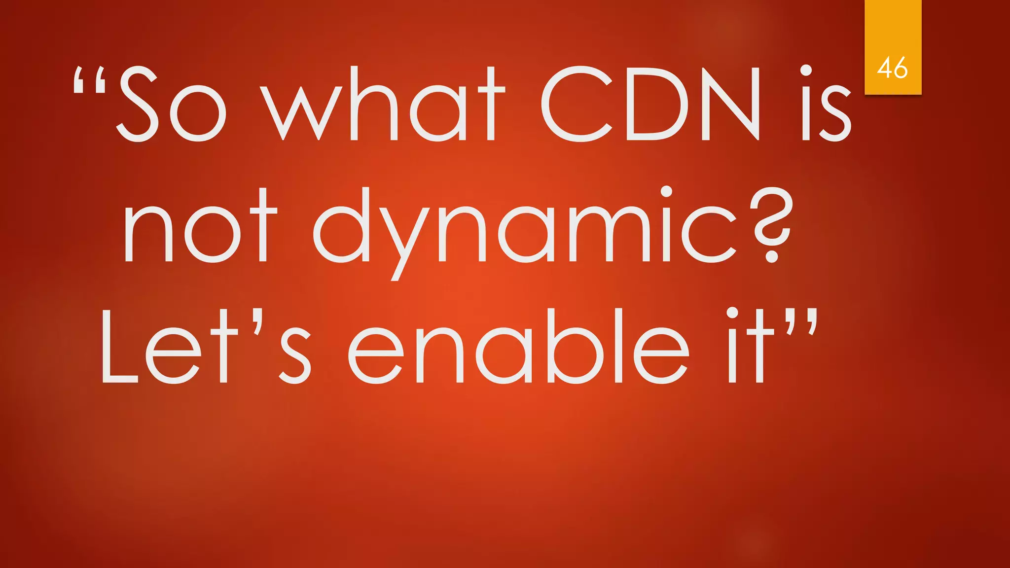 “So what CDN is
not dynamic?
Let’s enable it”
46
 