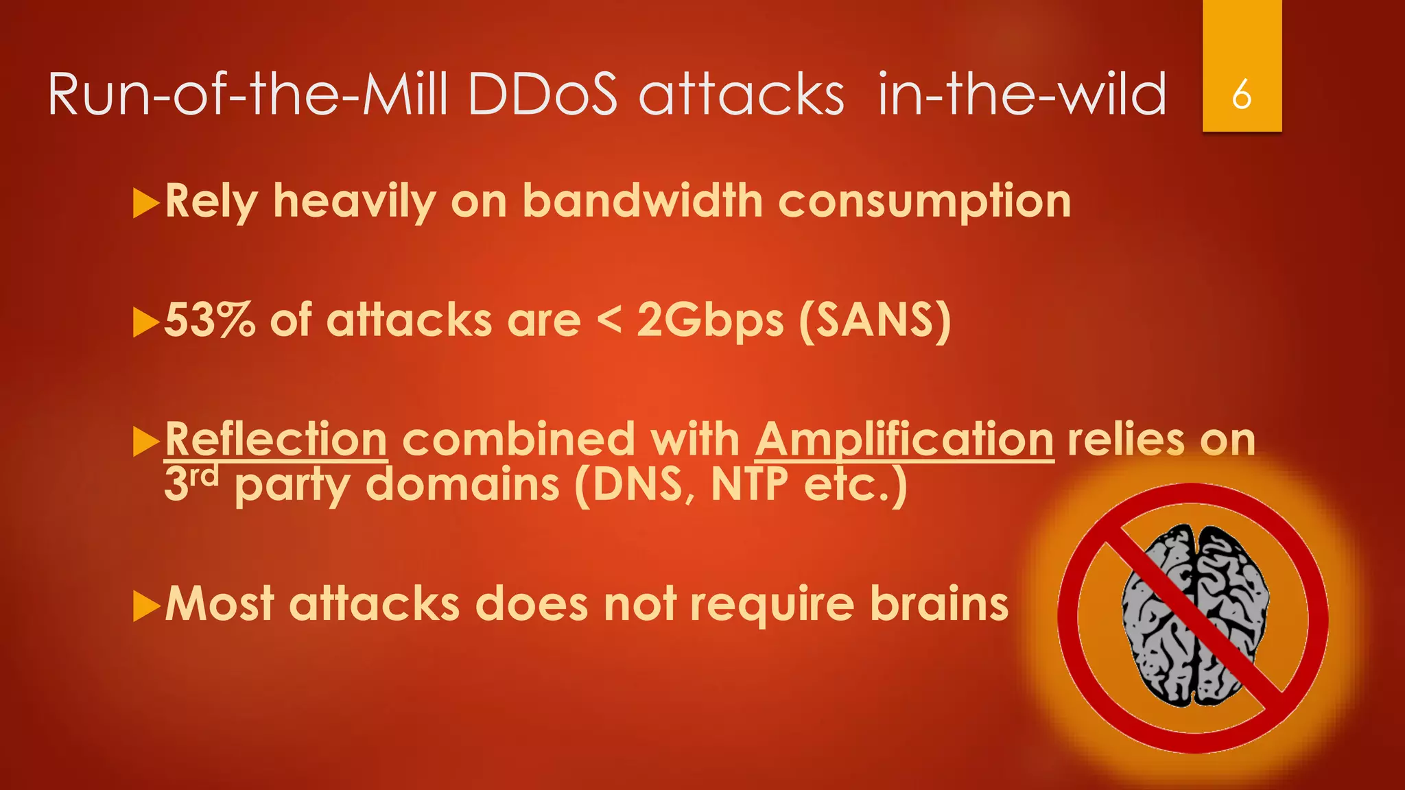Run-of-the-Mill DDoS attacks in-the-wild
Rely heavily on bandwidth consumption
53% of attacks are < 2Gbps (SANS)
Reflection combined with Amplification relies on
3rd party domains (DNS, NTP etc.)
Most attacks does not require brains
6
 