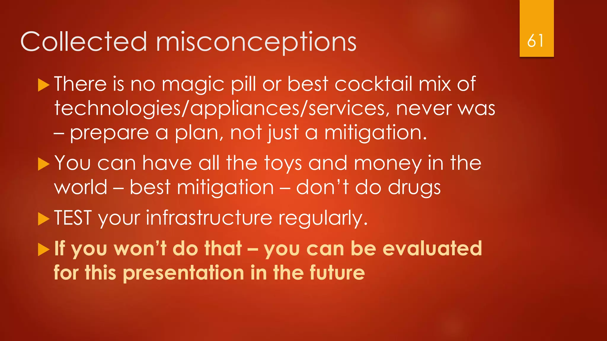 Collected misconceptions
 There is no magic pill or best cocktail mix of
technologies/appliances/services, never was
– prepare a plan, not just a mitigation.
 You can have all the toys and money in the
world – best mitigation – don’t do drugs
 TEST your infrastructure regularly.
 If you won’t do that – you can be evaluated
for this presentation in the future
61
 