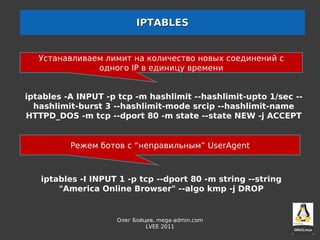 IPTABLES


   Устанавливаем лимит на количество новых соединений с
               одного IP в единицу времени


iptables -A INPUT -p tcp -m hashlimit --hashlimit-upto 1/sec --
  hashlimit-burst 3 --hashlimit-mode srcip --hashlimit-name
HTTPD_DOS -m tcp --dport 80 -m state --state NEW -j ACCEPT


          Режем ботов с “неправильным” UserAgent



   iptables -I INPUT 1 -p tcp --dport 80 -m string --string
       "America Online Browser" --algo kmp -j DROP


                    Олег Бойцев, mega-admin.com
                             LVEE 2011
 
